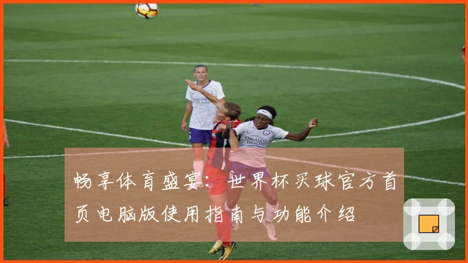 畅享体育盛宴：世界杯买球官方首页电脑版使用指南与功能介绍