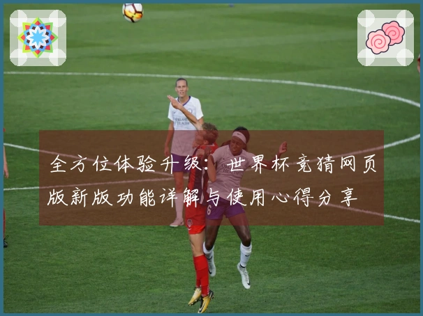 全方位体验升级：世界杯竞猜网页版新版功能详解与使用心得分享